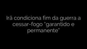 ​Irã condiciona fim da guerra a cessar-fogo “garantido e permanente” 